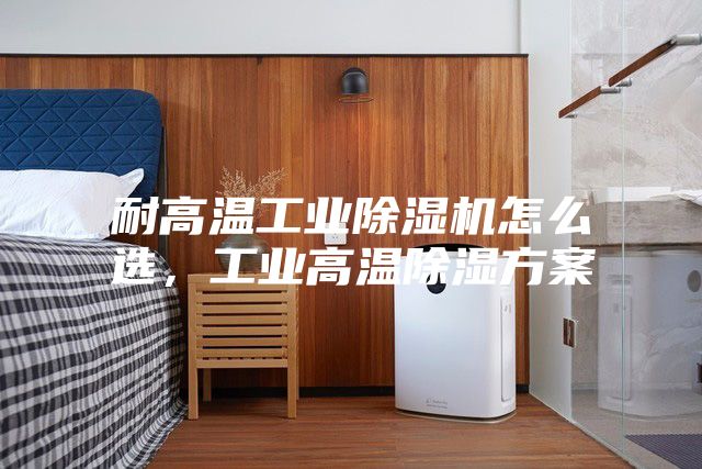 耐高溫工業(yè)除濕機怎么選，工業(yè)高溫除濕方案