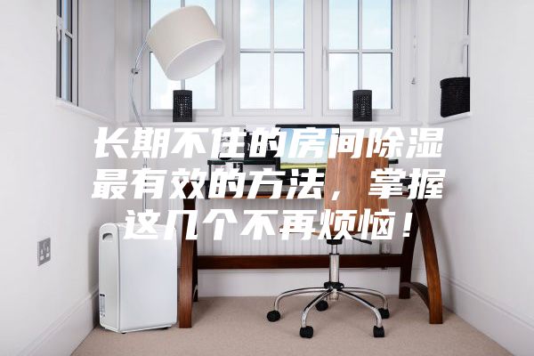 長期不住的房間除濕最有效的方法，掌握這幾個不再煩惱！