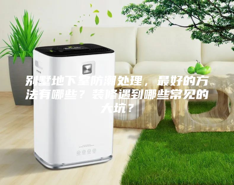 別墅地下室防潮處理，最好的方法有哪些？裝修遇到哪些常見的大坑？