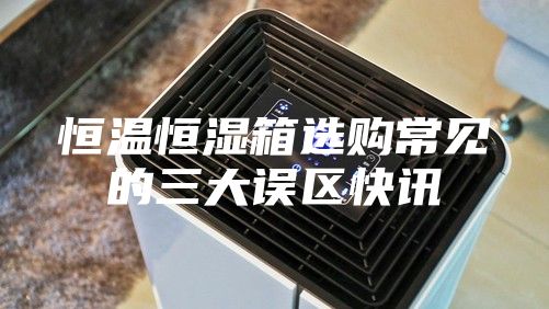 恒溫恒濕箱選購(gòu)常見(jiàn)的三大誤區(qū)快訊