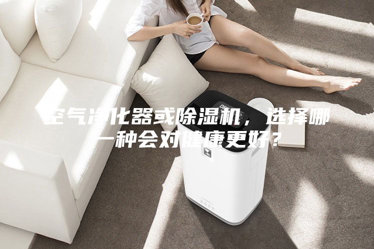 空氣凈化器或除濕機，選擇哪一種會對健康更好？